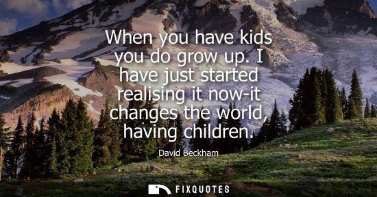Small: When you have kids you do grow up. I have just started realising it now-it changes the world, having ch