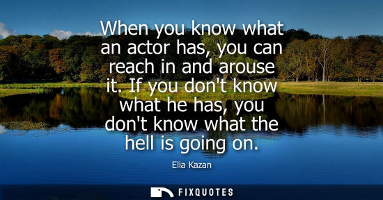 Small: Elia Kazan - When you know what an actor has, you can reach in and arouse it. If you dont know what he has, yo