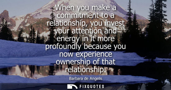 Small: When you make a commitment to a relationship, you invest your attention and energy in it more profoundl