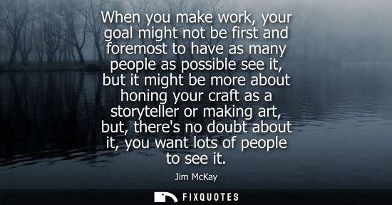 Small: When you make work, your goal might not be first and foremost to have as many people as possible see it