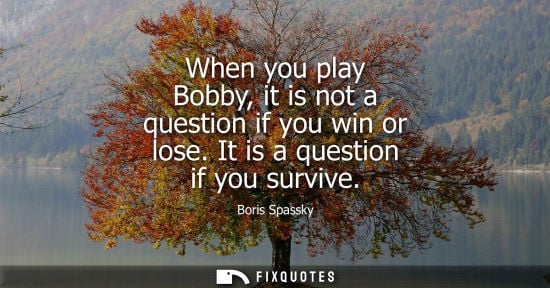 Small: When you play Bobby, it is not a question if you win or lose. It is a question if you survive