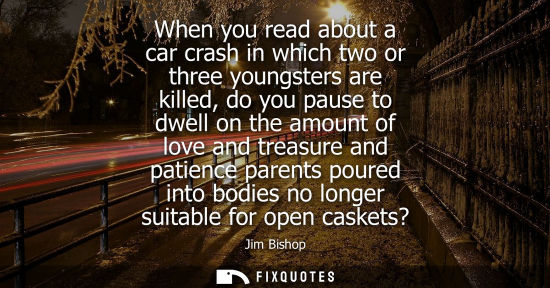 Small: When you read about a car crash in which two or three youngsters are killed, do you pause to dwell on t