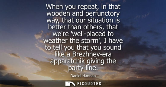Small: When you repeat, in that wooden and perfunctory way, that our situation is better than others, that were well-