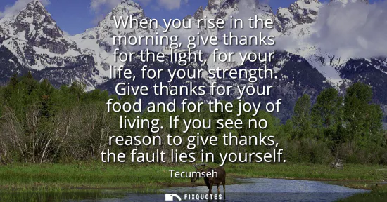 Small: When you rise in the morning, give thanks for the light, for your life, for your strength. Give thanks for you