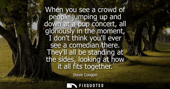 Small: When you see a crowd of people jumping up and down at a pop concert, all gloriously in the moment, I do