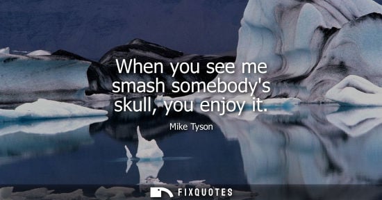 Small: When you see me smash somebodys skull, you enjoy it