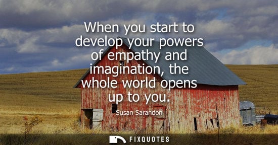 Small: When you start to develop your powers of empathy and imagination, the whole world opens up to you