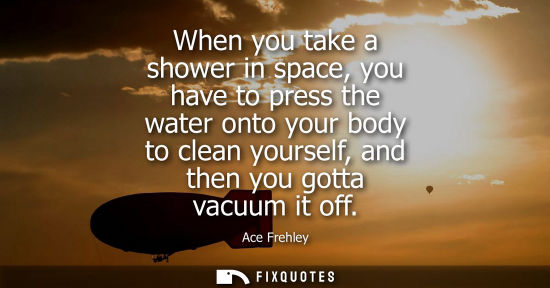 Small: When you take a shower in space, you have to press the water onto your body to clean yourself, and then