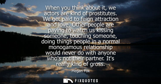Small: When you think about it, we actors are kind of prostitutes. We get paid to feign attraction and love.