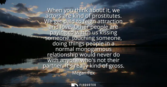 Small: When you think about it, we actors are kind of prostitutes. We get paid to feign attraction and love.
