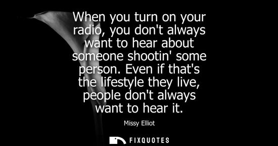 Small: When you turn on your radio, you dont always want to hear about someone shootin some person. Even if th