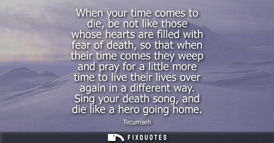 Small: Tecumseh: When your time comes to die, be not like those whose hearts are filled with fear of death, so that w