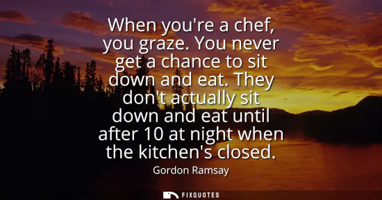 Small: When youre a chef, you graze. You never get a chance to sit down and eat. They dont actually sit down and eat 