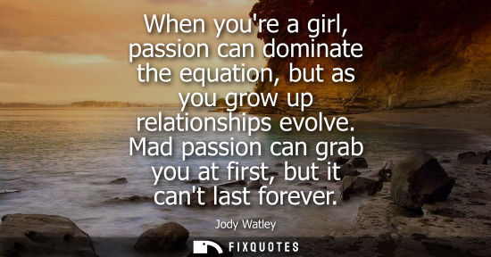Small: When youre a girl, passion can dominate the equation, but as you grow up relationships evolve.
