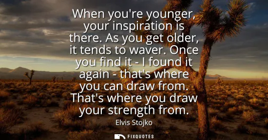 Small: When youre younger, your inspiration is there. As you get older, it tends to waver. Once you find it - I found