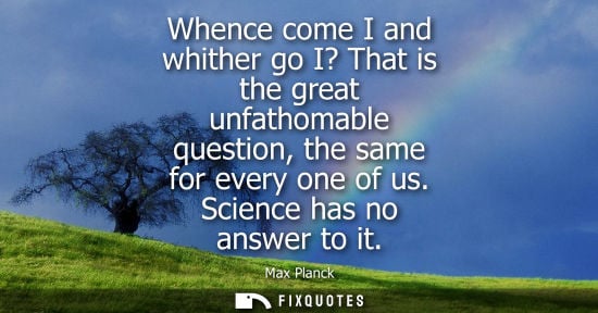 Small: Whence come I and whither go I? That is the great unfathomable question, the same for every one of us. 