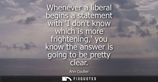 Small: Whenever a liberal begins a statement with I dont know which is more frightening, you know the answer i
