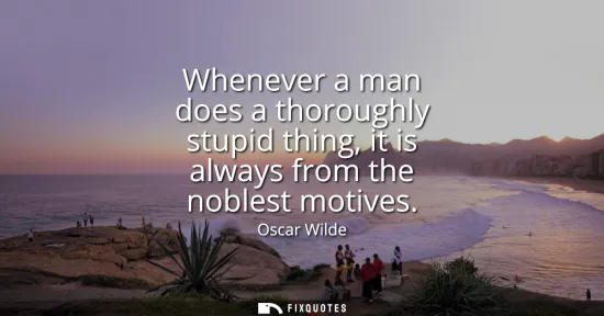 Small: Whenever a man does a thoroughly stupid thing, it is always from the noblest motives
