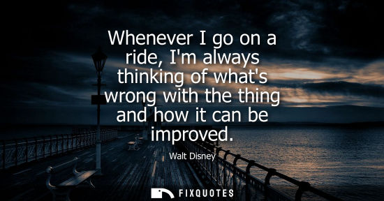 Small: Whenever I go on a ride, Im always thinking of whats wrong with the thing and how it can be improved