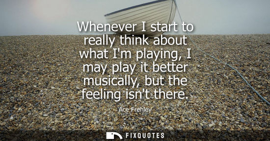 Small: Whenever I start to really think about what Im playing, I may play it better musically, but the feeling