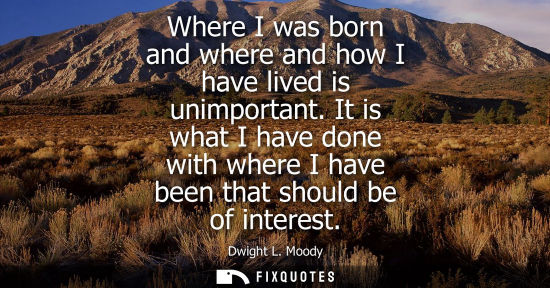 Small: Where I was born and where and how I have lived is unimportant. It is what I have done with where I hav
