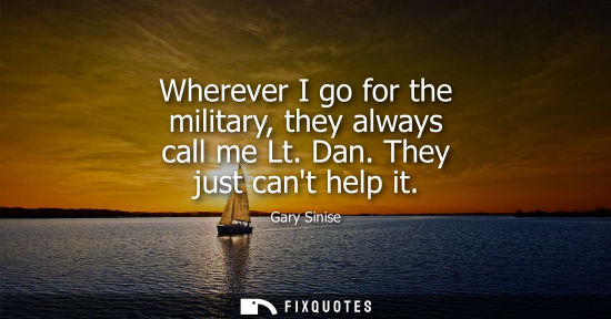 Small: Wherever I go for the military, they always call me Lt. Dan. They just cant help it