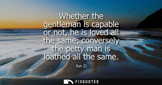 Small: Xun Zi: Whether the gentleman is capable or not, he is loved all the same conversely the petty man is loathed 
