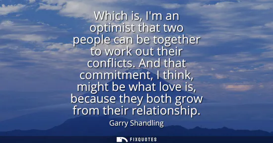 Small: Which is, Im an optimist that two people can be together to work out their conflicts. And that commitment, I t