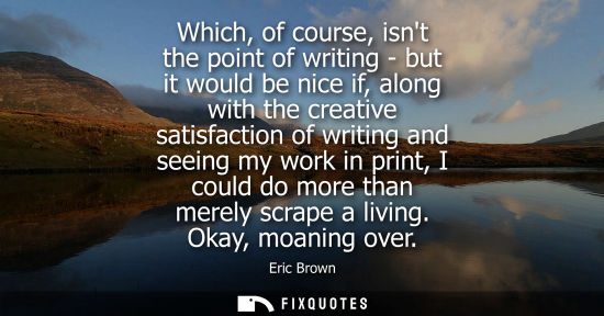 Small: Which, of course, isnt the point of writing - but it would be nice if, along with the creative satisfac