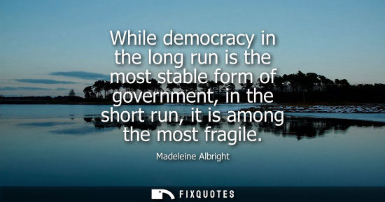 Small: While democracy in the long run is the most stable form of government, in the short run, it is among th