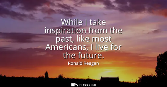 Small: While I take inspiration from the past, like most Americans, I live for the future