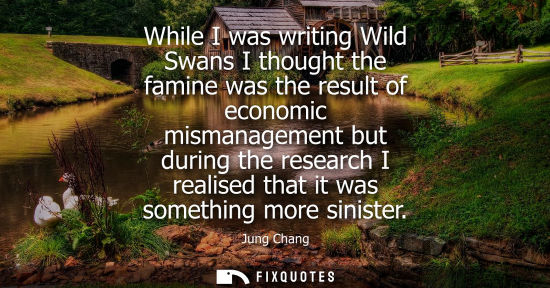 Small: While I was writing Wild Swans I thought the famine was the result of economic mismanagement but during