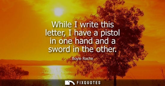 Small: While I write this letter, I have a pistol in one hand and a sword in the other