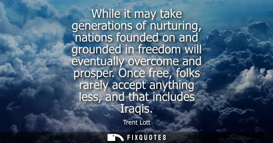 Small: While it may take generations of nurturing, nations founded on and grounded in freedom will eventually 