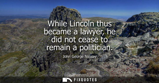 Small: While Lincoln thus became a lawyer, he did not cease to remain a politician