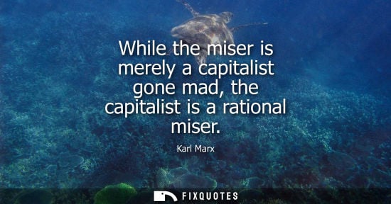 Small: While the miser is merely a capitalist gone mad, the capitalist is a rational miser