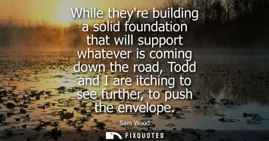 Small: While theyre building a solid foundation that will support whatever is coming down the road, Todd and I