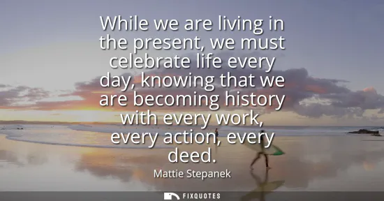 Small: While we are living in the present, we must celebrate life every day, knowing that we are becoming history wit