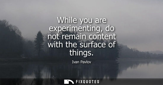 Small: While you are experimenting, do not remain content with the surface of things