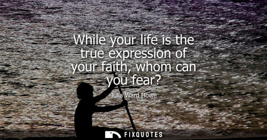 Small: While your life is the true expression of your faith, whom can you fear?