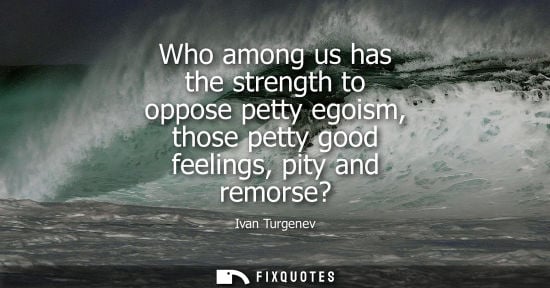 Small: Who among us has the strength to oppose petty egoism, those petty good feelings, pity and remorse?
