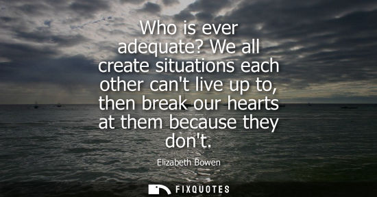 Small: Who is ever adequate? We all create situations each other cant live up to, then break our hearts at the