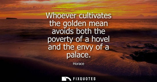 Small: Whoever cultivates the golden mean avoids both the poverty of a hovel and the envy of a palace