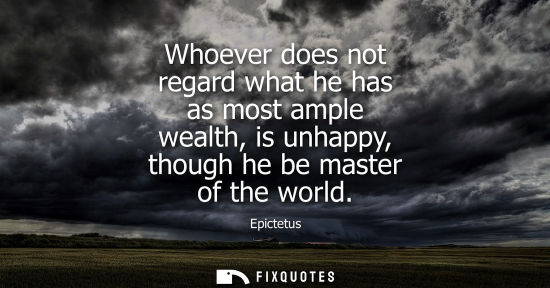 Small: Whoever does not regard what he has as most ample wealth, is unhappy, though he be master of the world