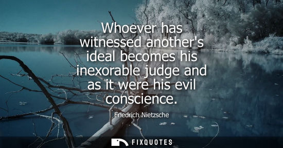 Small: Whoever has witnessed anothers ideal becomes his inexorable judge and as it were his evil conscience