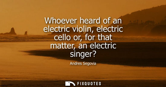 Small: Whoever heard of an electric violin, electric cello or, for that matter, an electric singer?