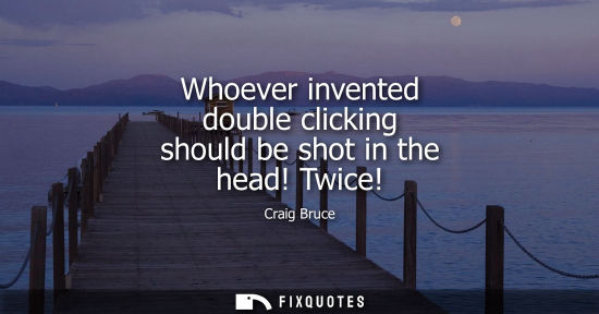 Small: Whoever invented double clicking should be shot in the head! Twice!