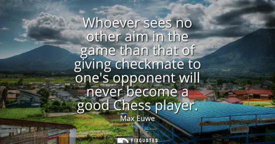 Small: Whoever sees no other aim in the game than that of giving checkmate to ones opponent will never become a good 