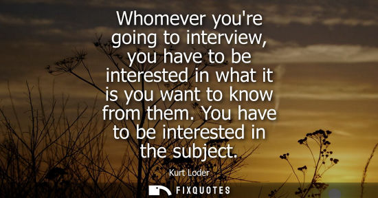 Small: Whomever youre going to interview, you have to be interested in what it is you want to know from them. You hav