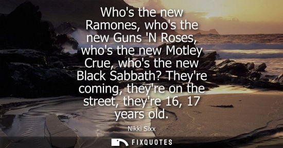 Small: Whos the new Ramones, whos the new Guns N Roses, whos the new Motley Crue, whos the new Black Sabbath? 